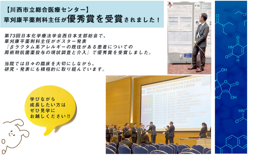 第73回日本化学療法学会西日本支部総会で、草刈康平薬剤科主任がポスター発表『βラクタム系アレルギーの既往がある患者についての周術期抗菌薬投与の現状調査と介入』で優秀賞を受賞しました。 当院では日々の臨床を大切にしながら、研究・発表にも積極的に取り組んでいます